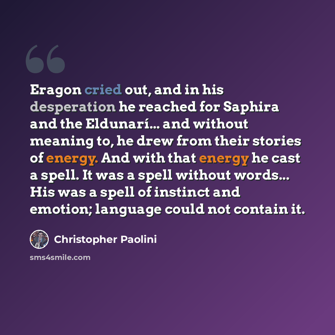 “Eragon cried out, and in his desperation he reached for Saphira and the Eldunarí... and without meaning to, he drew from their stories of energy. And with that energy he cast a spell. It was a spell without words... His was a spell of instinct and emotion; language could not contain it.” quote by Christopher Paolini
