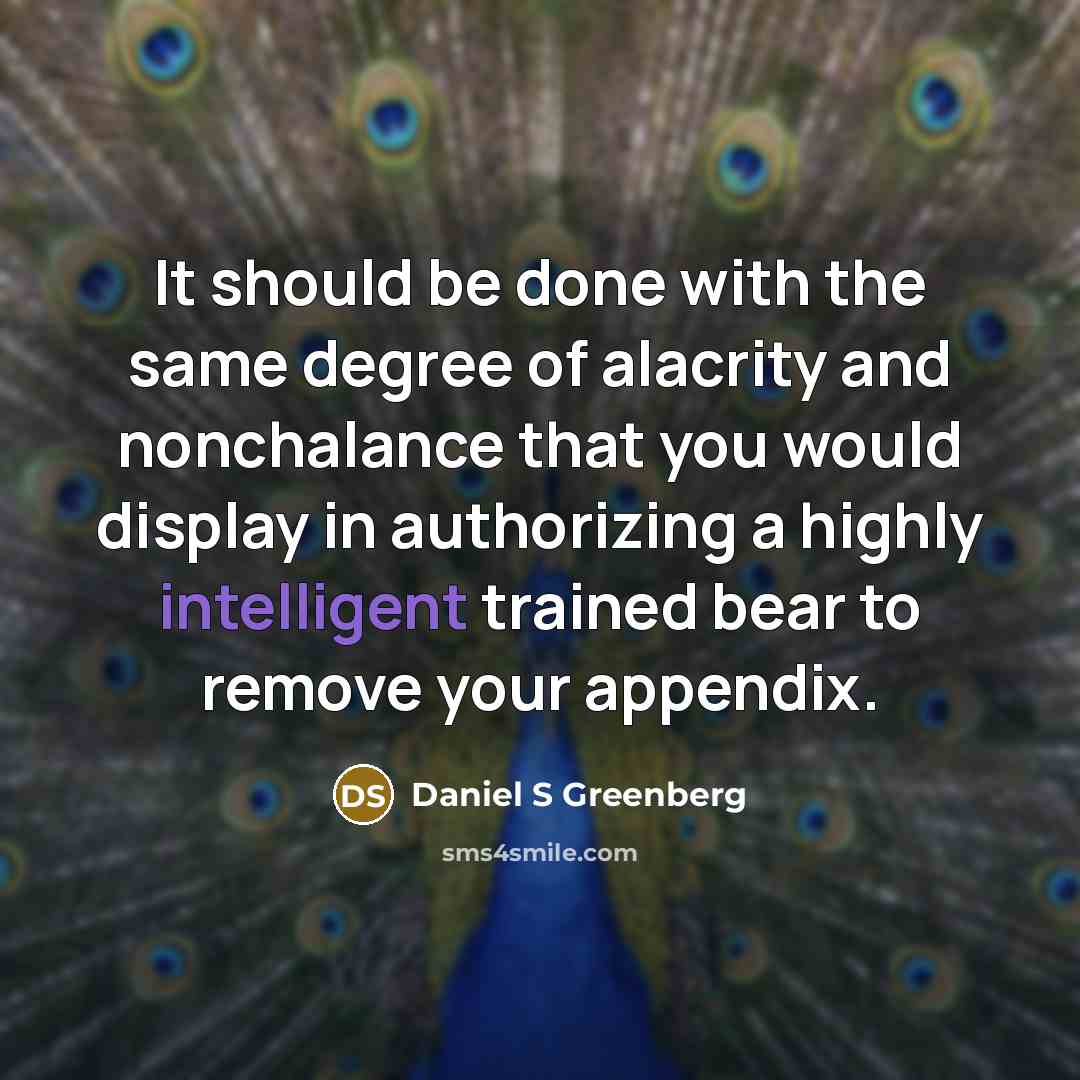 “It should be done with the same degree of alacrity and nonchalance that you would display in authorizing a highly intelligent trained bear to remove your appendix.” quote by Daniel S Greenberg