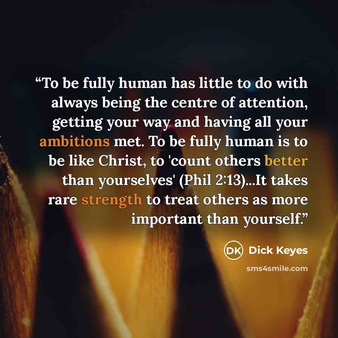 “To be fully human has little to do with always being the centre of attention, getting your way and having all your ambitions met. To be fully human is to be like Christ, to 'count others better than yourselves' (Phil 2:13)...It takes rare strength to treat others as more important than yourself.” quote by Dick Keyes