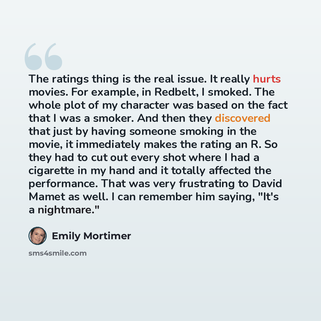 “The ratings thing is the real issue. It really hurts movies. For example, in Redbelt, I smoked. The whole plot of my character was based on the fact that I was a smoker. And then they discovered that just by having someone smoking in the movie, it immediately makes the rating an R. So they had to…” quote by Emily Mortimer