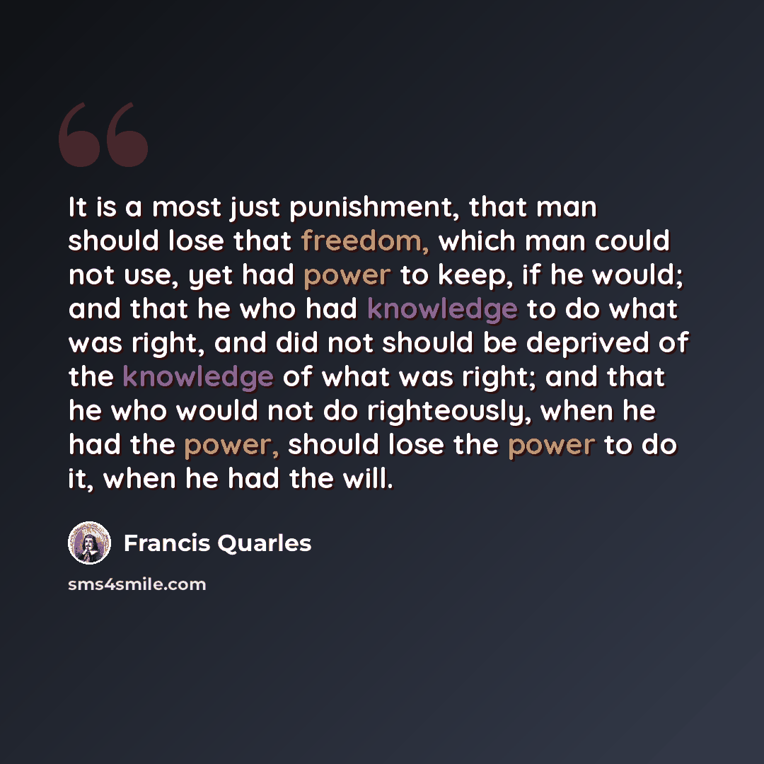 “It is a most just punishment, that man should lose that freedom, which man could not use, yet had power to keep, if he would; and that he who had knowledge to do what was right, and did not should be deprived of the knowledge of what was right; and that he who would not do righteously, when he had…” quote by Francis Quarles