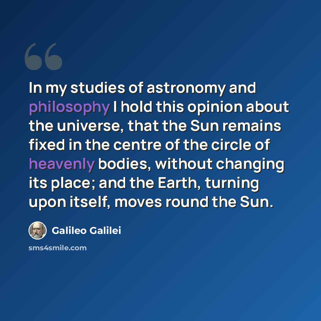 “In my studies of astronomy and philosophy I hold this opinion about the universe, that the Sun remains fixed in the centre of the circle of heavenly bodies, without changing its place; and the Earth, turning upon itself, moves round the Sun.” quote by Galileo Galilei