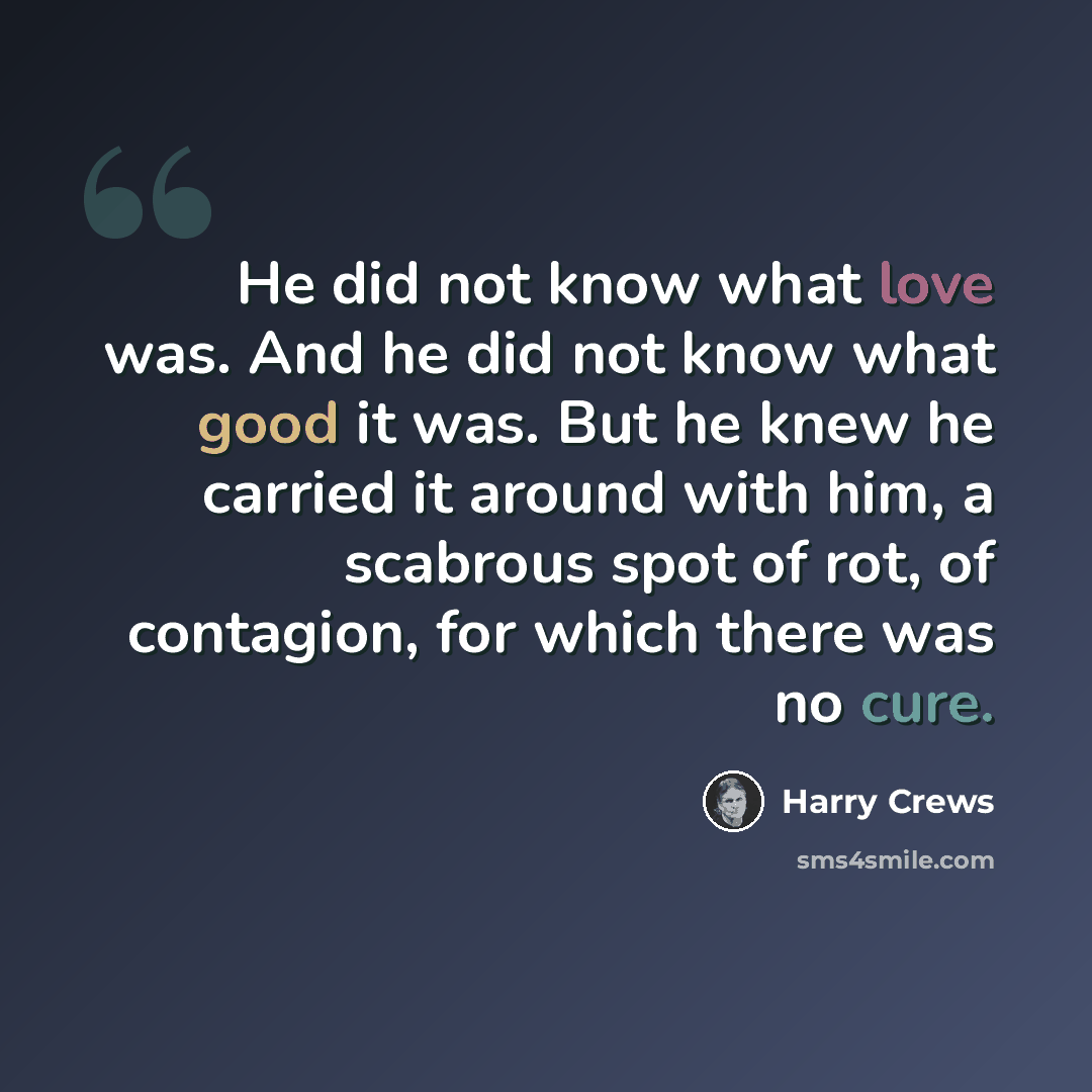 “He did not know what love was. And he did not know what good it was. But he knew he carried it around with him, a scabrous spot of rot, of contagion, for which there was no cure.” quote by Harry Crews