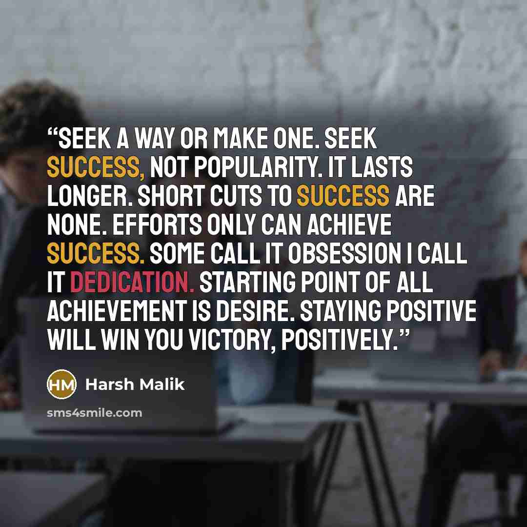 “seek a way or MAKE one. Seek Success, not Popularity. It lasts longer. Short cuts to success are none. Efforts only can achieve success. Some call it Obsession I call it Dedication. starting point of all achievement is desire. Staying positive will win you Victory, positively.” quote by Harsh Malik