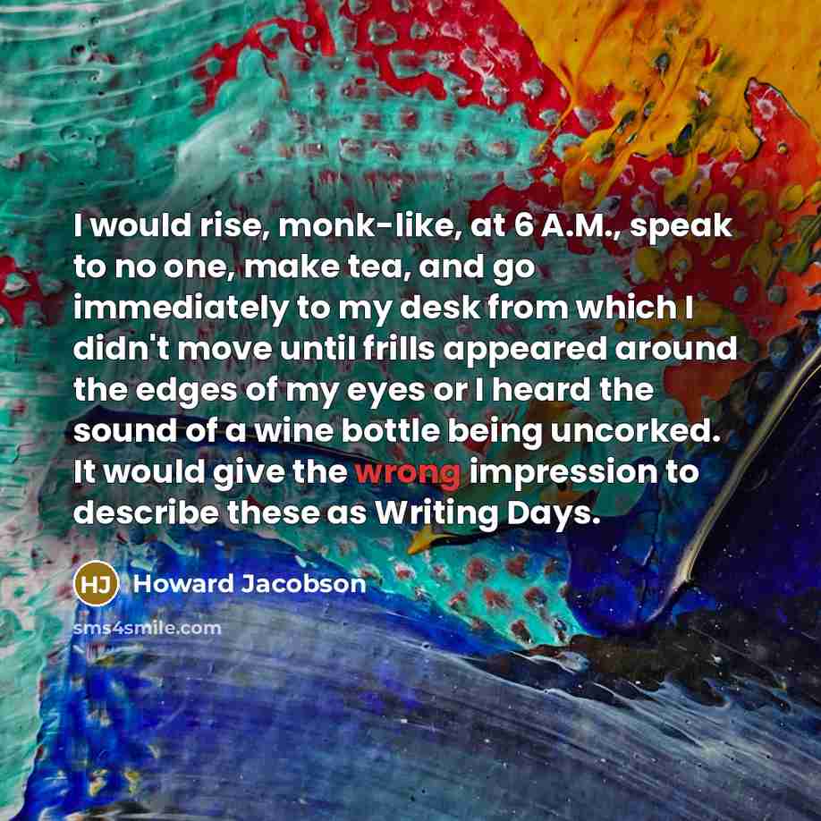 “I would rise, monk-like, at 6 A.M., speak to no one, make tea, and go immediately to my desk from which I didn't move until frills appeared around the edges of my eyes or I heard the sound of a wine bottle being uncorked. It would give the wrong impression to describe these as Writing Days.” quote by Howard Jacobson