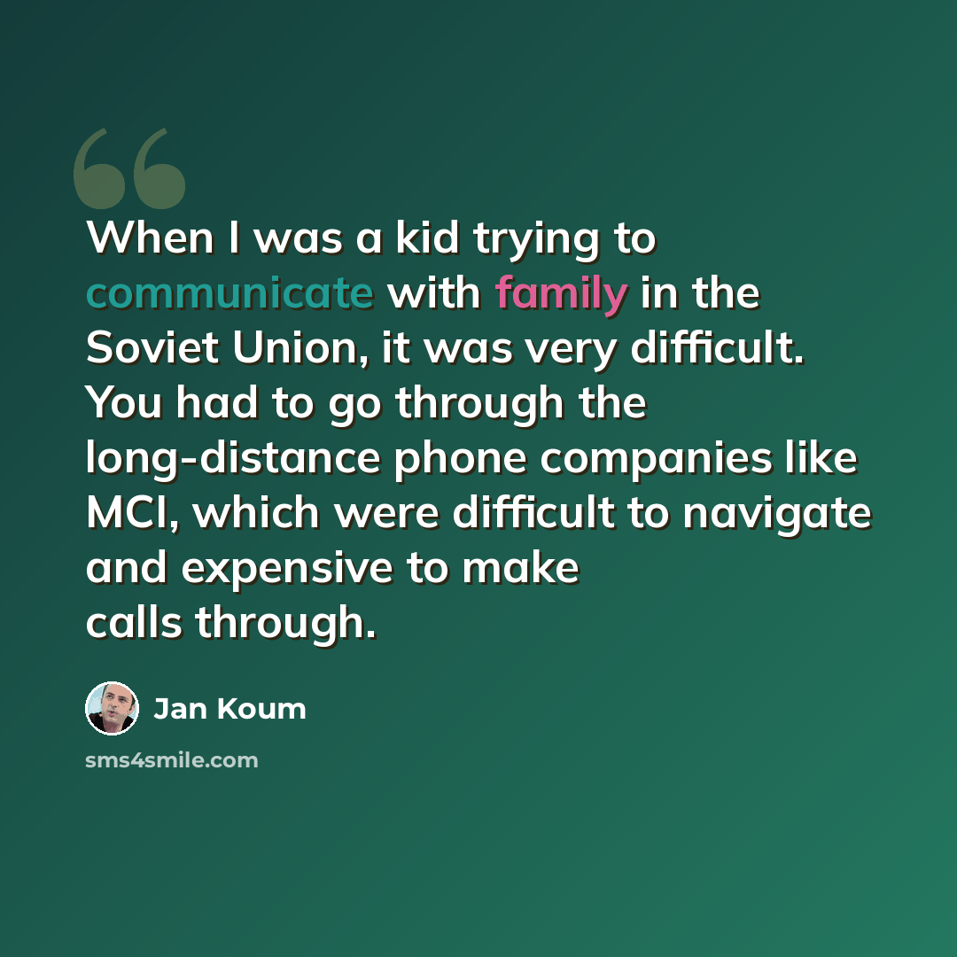 “When I was a kid trying to communicate with family in the Soviet Union, it was very difficult. You had to go through the long-distance phone companies like MCI, which were difficult to navigate and expensive to make calls through.” quote by Jan Koum