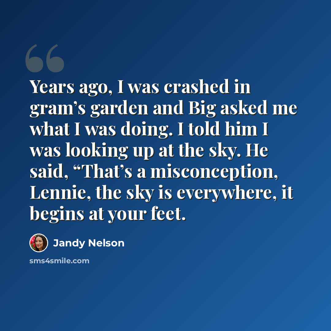 “Years ago, I was crashed in gram’s garden and Big asked me what I was doing. I told him I was looking up at the sky. He said, “That’s a misconception, Lennie, the sky is everywhere, it begins at your feet.” quote by Jandy Nelson