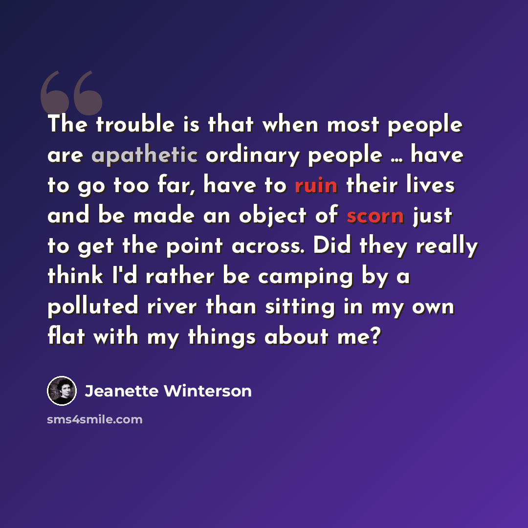 “The trouble is that when most people are apathetic ordinary people ... have to go too far, have to ruin their lives and be made an object of scorn just to get the point across. Did they really think I'd rather be camping by a polluted river than sitting in my own flat with my things about me?” quote by Jeanette Winterson