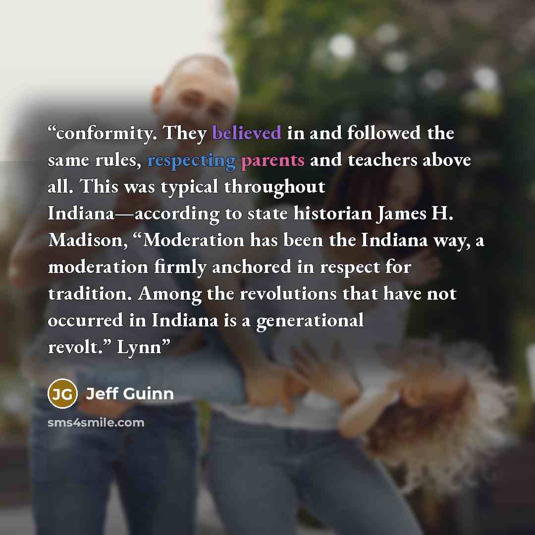“conformity. They believed in and followed the same rules, respecting parents and teachers above all. This was typical throughout Indiana—according to state historian James H. Madison, “Moderation has been the Indiana way, a moderation firmly anchored in respect for tradition. Among the revolutions…” quote by Jeff Guinn
