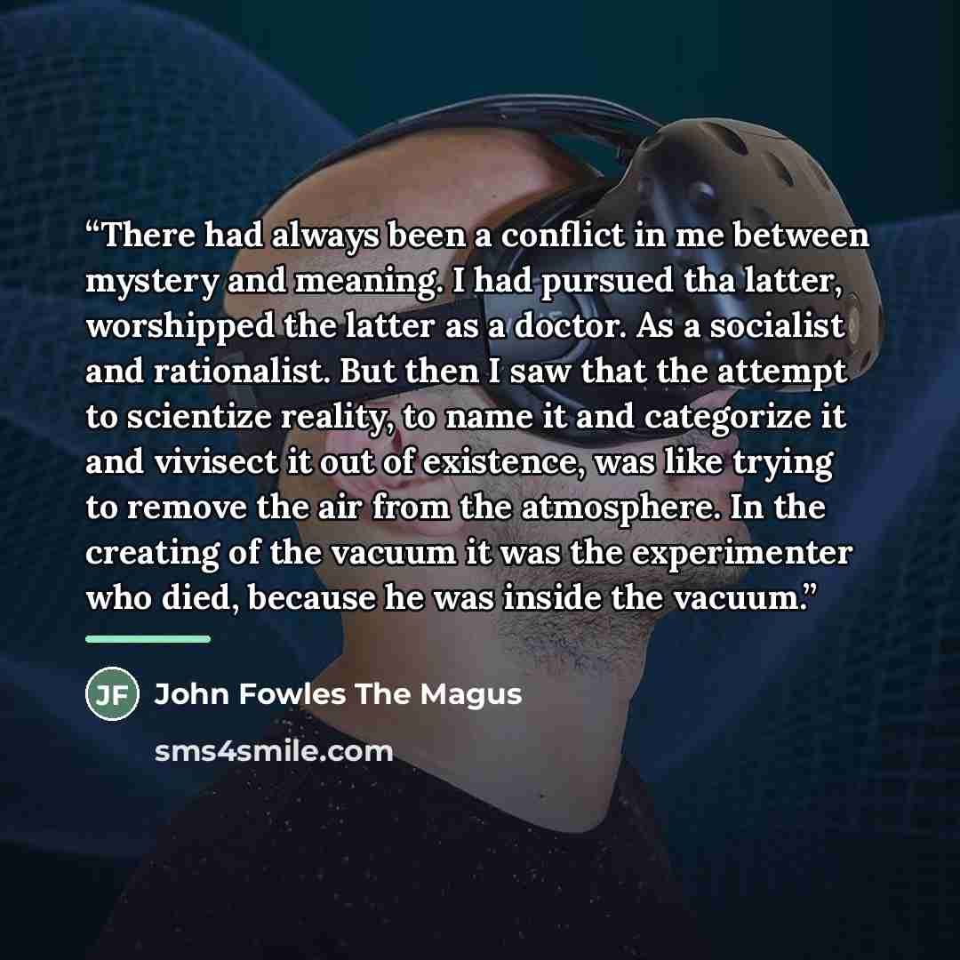 “There had always been a conflict in me between mystery and meaning. I had pursued tha latter, worshipped the latter as a doctor. As a socialist and rationalist. But then I saw that the attempt to scientize reality, to name it and categorize it and vivisect it out of existence, was like trying to…” quote by John Fowles The Magus
