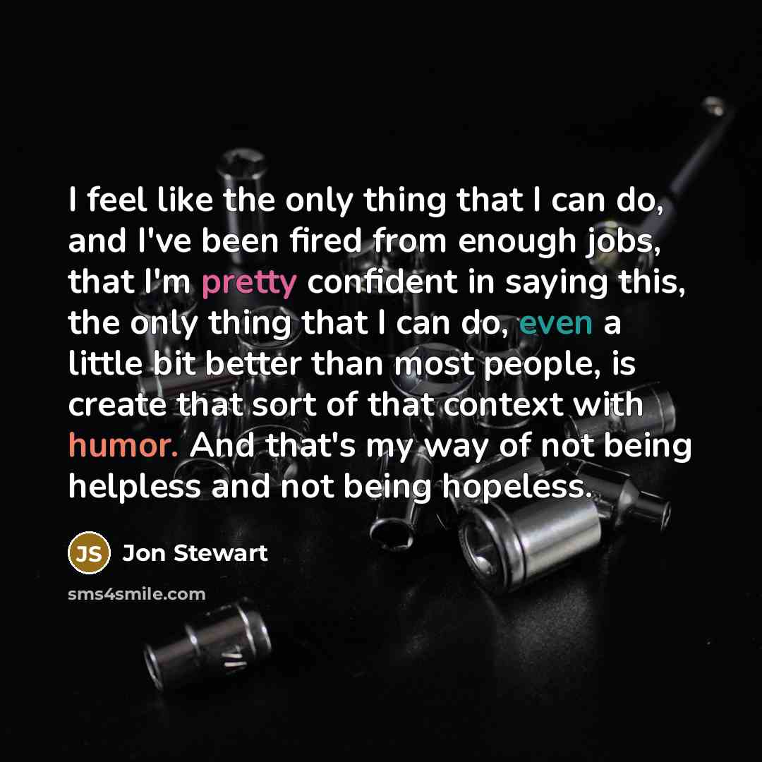 “I feel like the only thing that I can do, and I've been fired from enough jobs, that I'm pretty confident in saying this, the only thing that I can do, even a little bit better than most people, is create that sort of that context with humor. And that's my way of not being helpless and not being…” quote by Jon Stewart