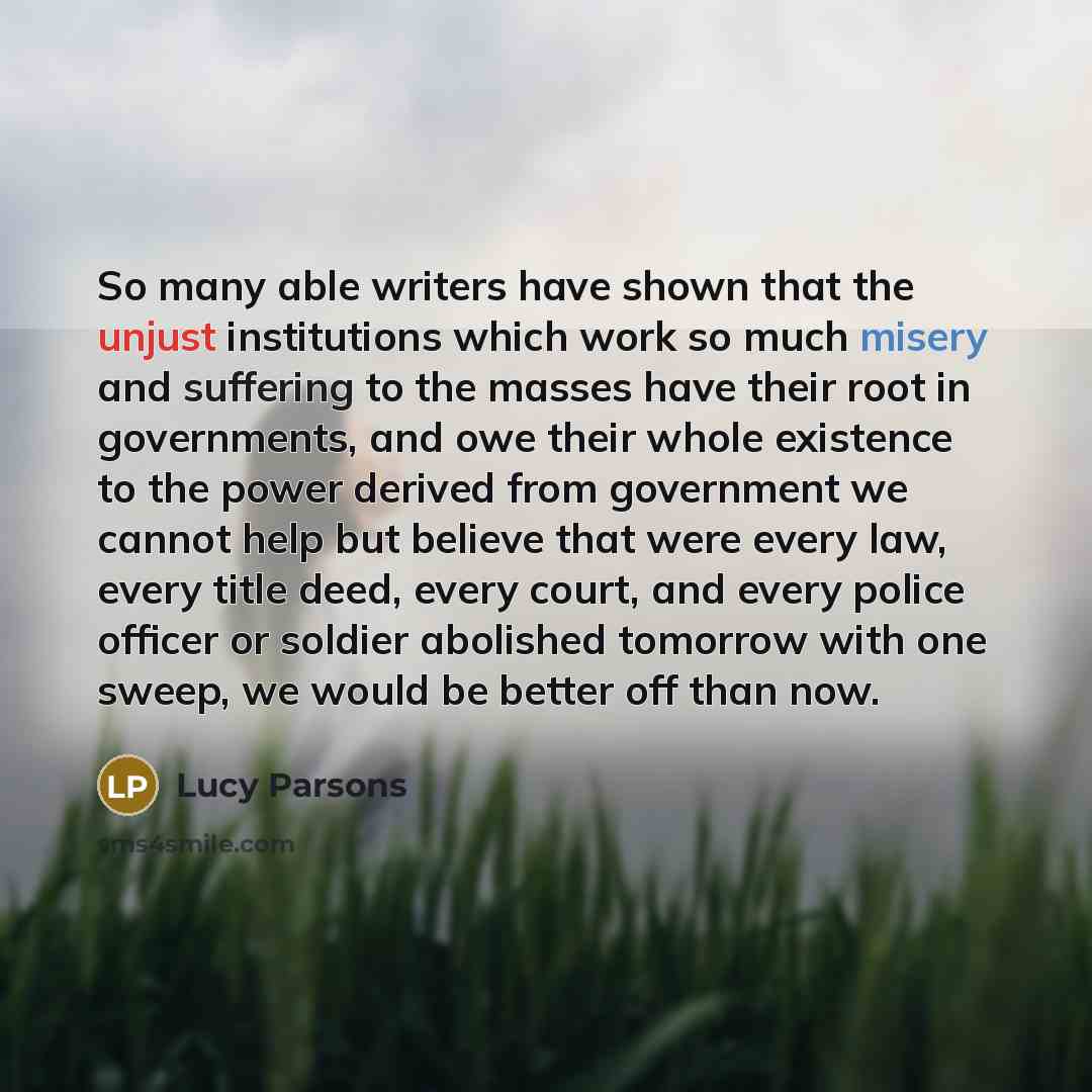 “So many able writers have shown that the unjust institutions which work so much misery and suffering to the masses have their root in governments, and owe their whole existence to the power derived from government we cannot help but believe that were every law, every title deed, every court, and…” quote by Lucy Parsons