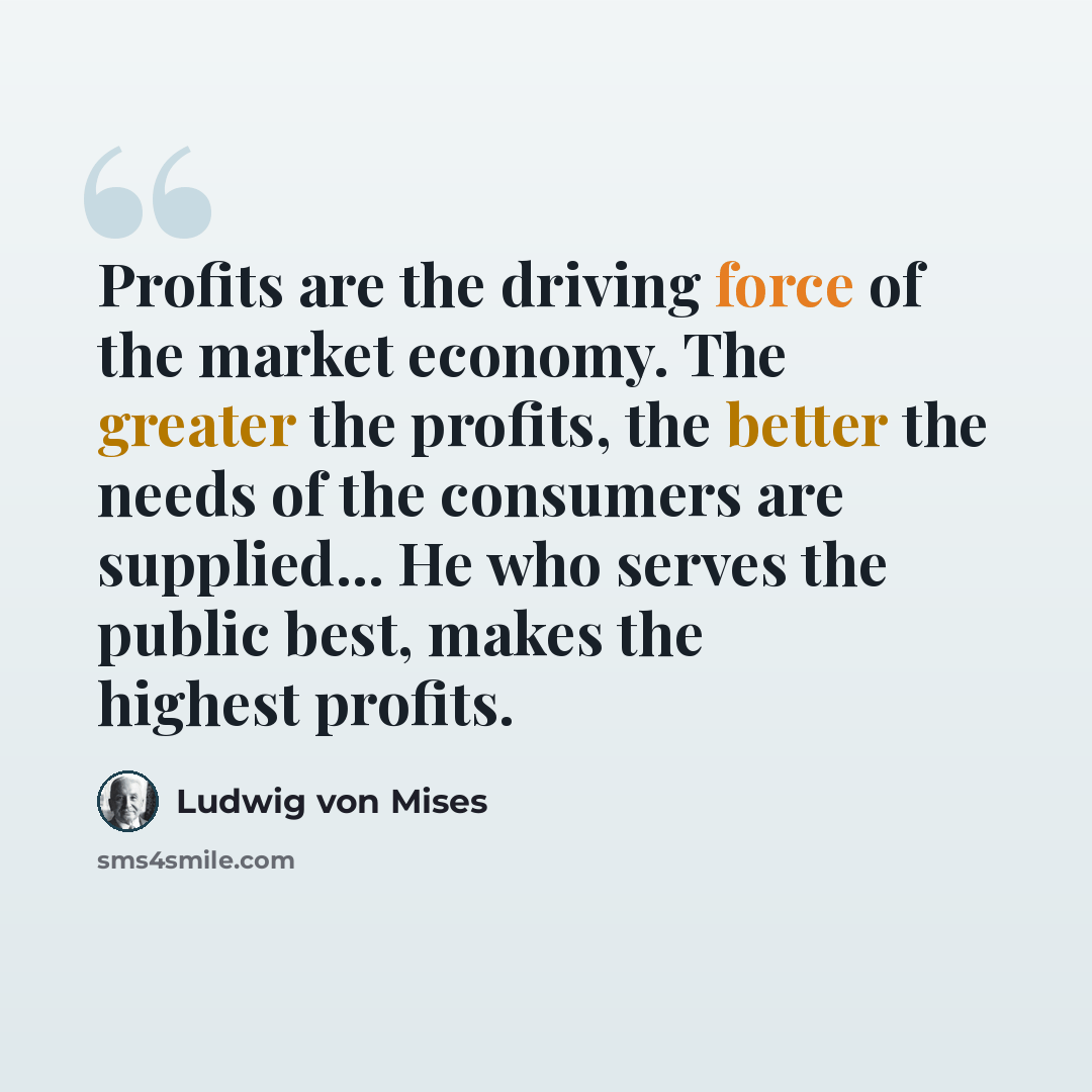 “Profits are the driving force of the market economy. The greater the profits, the better the needs of the consumers are supplied... He who serves the public best, makes the highest profits.” quote by Ludwig von Mises