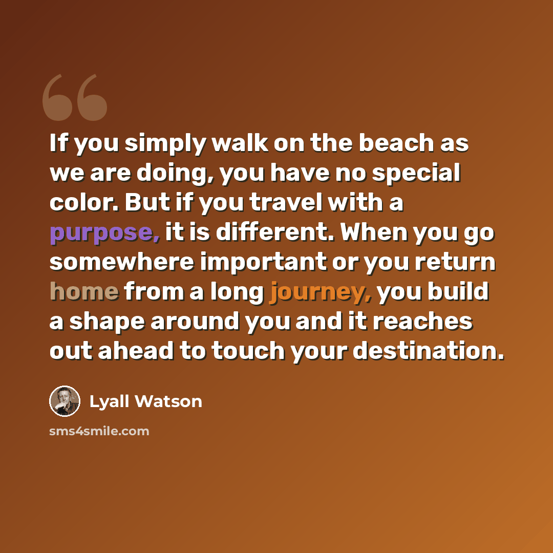 “If you simply walk on the beach as we are doing, you have no special color. But if you travel with a purpose, it is different. When you go somewhere important or you return home from a long journey, you build a shape around you and it reaches out ahead to touch your destination.” quote by Lyall Watson
