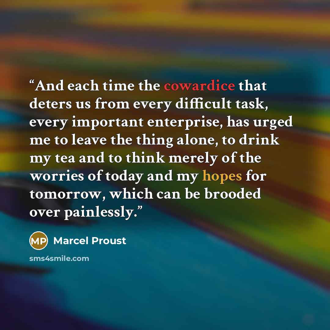 “And each time the cowardice that deters us from every difficult task, every important enterprise, has urged me to leave the thing alone, to drink my tea and to think merely of the worries of today and my hopes for tomorrow, which can be brooded over painlessly.” quote by Marcel Proust