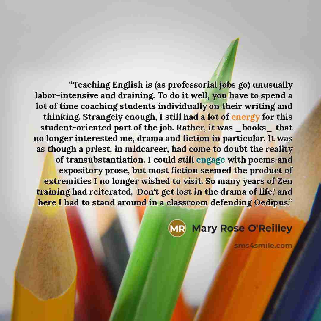 “Teaching English is (as professorial jobs go) unusually labor-intensive and draining. To do it well, you have to spend a lot of time coaching students individually on their writing and thinking. Strangely enough, I still had a lot of energy for this student-oriented part of the job. Rather, it was…” quote by Mary Rose O'Reilley