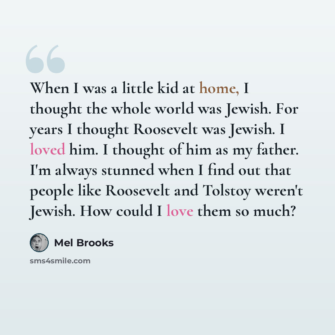 “When I was a little kid at home, I thought the whole world was Jewish. For years I thought Roosevelt was Jewish. I loved him. I thought of him as my father. I'm always stunned when I find out that people like Roosevelt and Tolstoy weren't Jewish. How could I love them so much?” quote by Mel Brooks