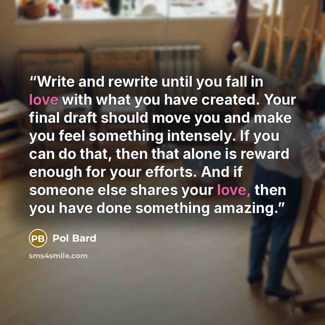 “Write and rewrite until you fall in love with what you have created. Your final draft should move you and make you feel something intensely. If you can do that, then that alone is reward enough for your efforts. And if someone else shares your love, then you have done something amazing.” quote by Pol Bard