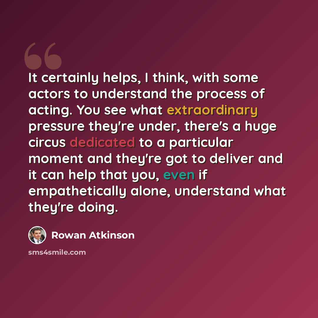 “It certainly helps, I think, with some actors to understand the process of acting. You see what extraordinary pressure they're under, there's a huge circus dedicated to a particular moment and they're got to deliver and it can help that you, even if empathetically alone, understand what they're…” quote by Rowan Atkinson