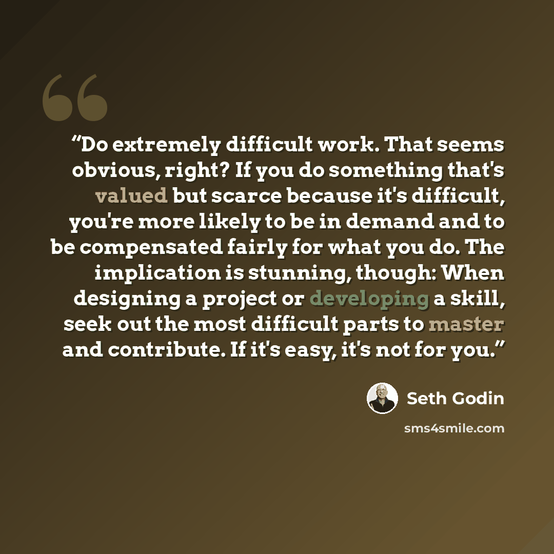 “Do extremely difficult work. That seems obvious, right? If you do something that's valued but scarce because it's difficult, you're more likely to be in demand and to be compensated fairly for what you do. The implication is stunning, though: When designing a project or developing a skill, seek…” quote by Seth Godin