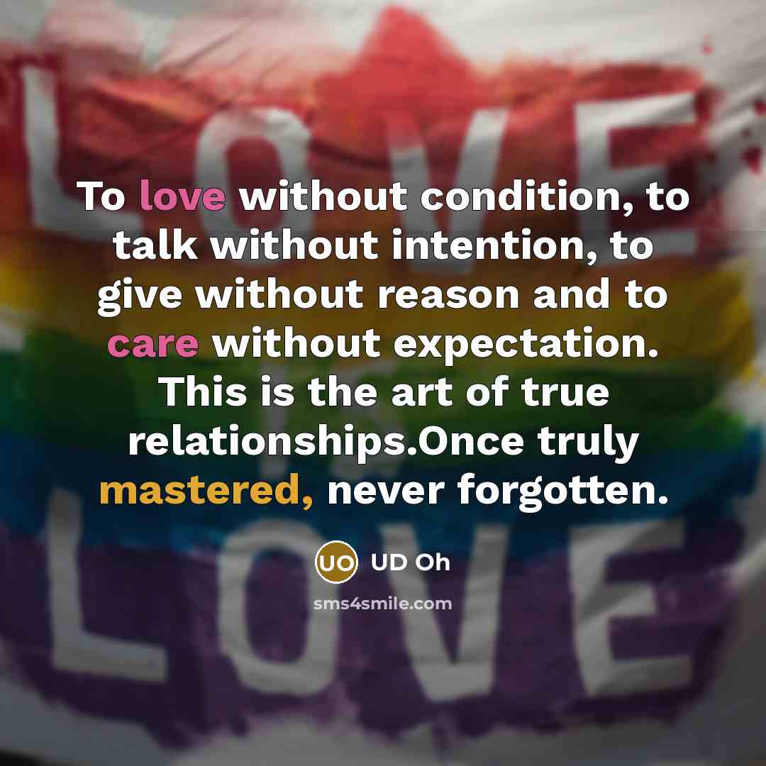 “To love without condition, to talk without intention, to give without reason and to care without expectation. This is the art of true relationships.Once truly mastered, never forgotten.” quote by UD Oh