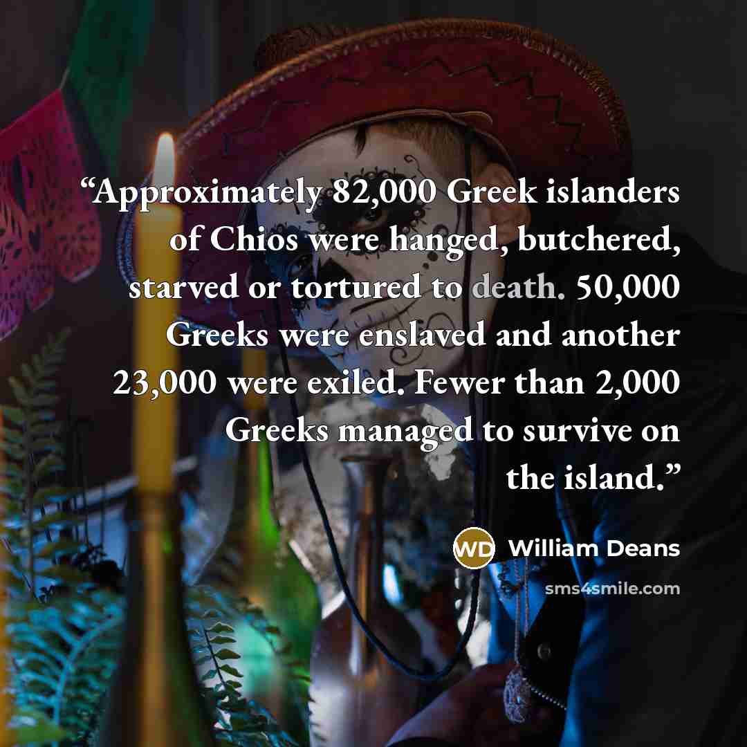 “Approximately 82,000 Greek islanders of Chios were hanged, butchered, starved or tortured to death. 50,000 Greeks were enslaved and another 23,000 were exiled. Fewer than 2,000 Greeks managed to survive on the island.” quote by William Deans