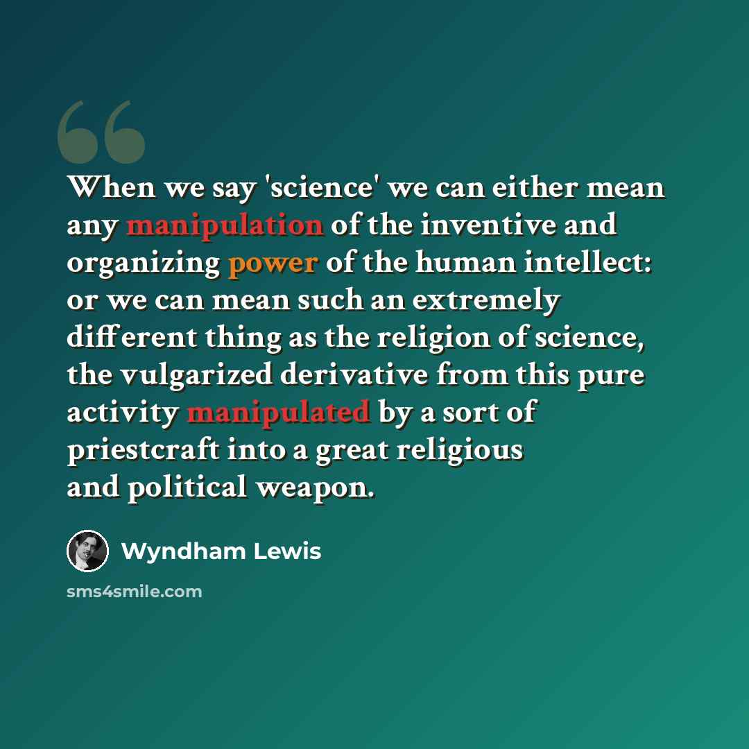 “When we say 'science' we can either mean any manipulation of the inventive and organizing power of the human intellect: or we can mean such an extremely different thing as the religion of science, the vulgarized derivative from this pure activity manipulated by a sort of priestcraft into a great…” quote by Wyndham Lewis