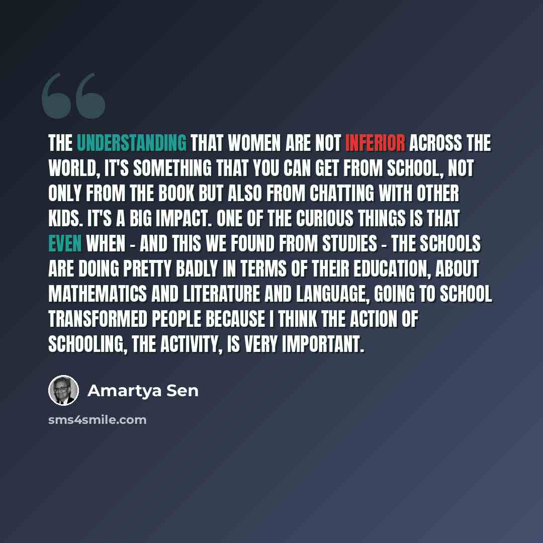 “The understanding that women are not inferior across the world, it's something that you can get from school, not only from the book but also from chatting with other kids. It's a big impact. One of the curious things is that even when - and this we found from studies - the schools are doing pretty…” quote by Amartya Sen