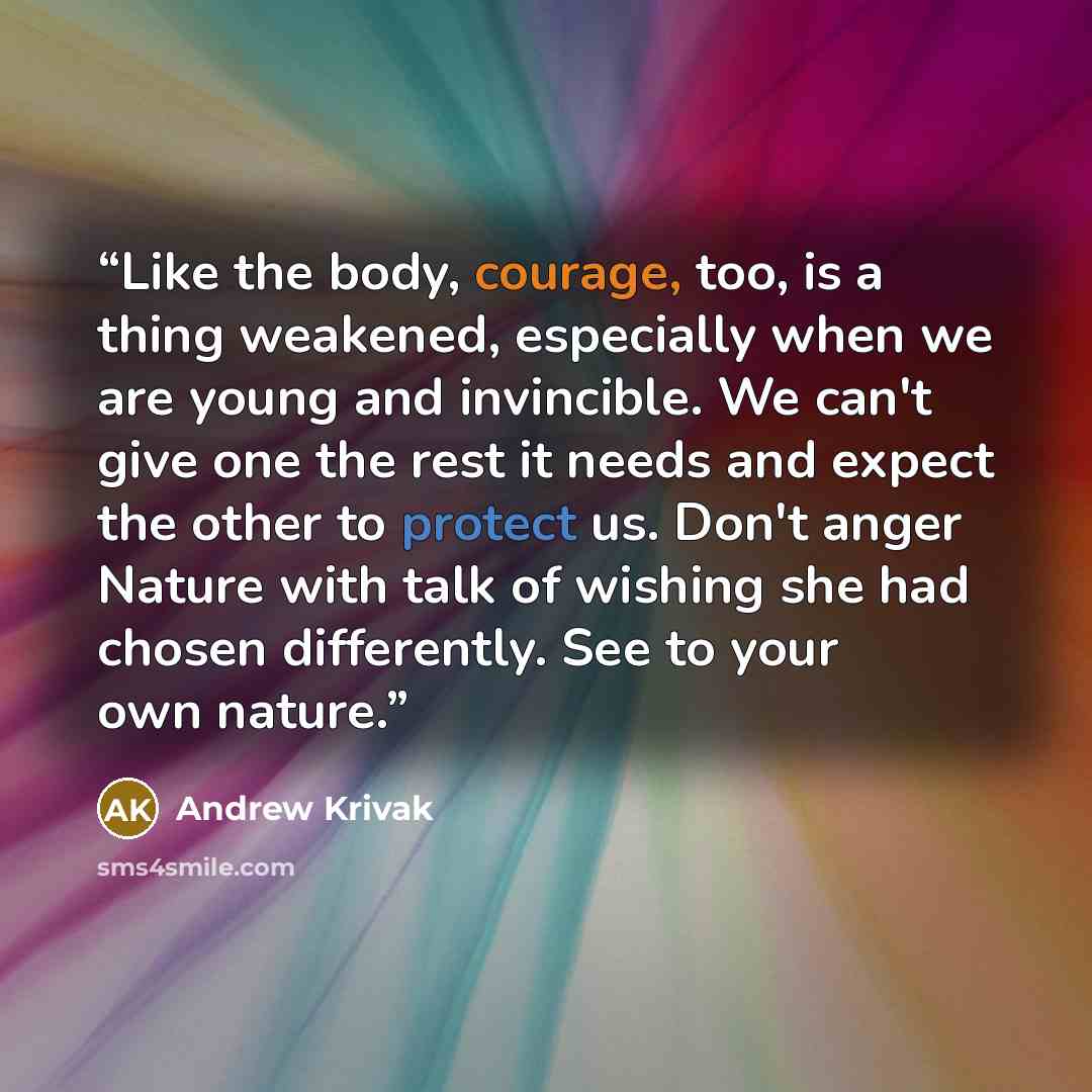 “Like the body, courage, too, is a thing weakened, especially when we are young and invincible. We can't give one the rest it needs and expect the other to protect us. Don't anger Nature with talk of wishing she had chosen differently. See to your own nature.” quote by Andrew Krivak