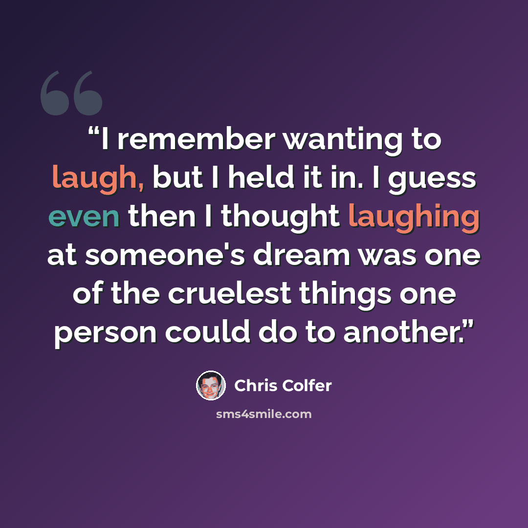 “I remember wanting to laugh, but I held it in. I guess even then I thought laughing at someone's dream was one of the cruelest things one person could do to another.” quote by Chris Colfer