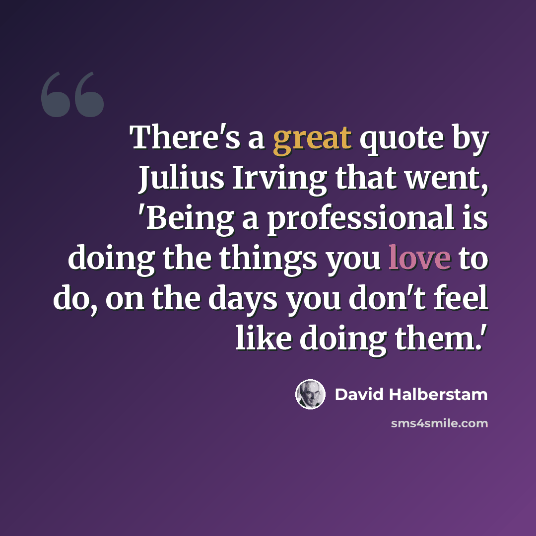 “There's a great quote by Julius Irving that went, 'Being a professional is doing the things you love to do, on the days you don't feel like doing them.'” quote by David Halberstam
