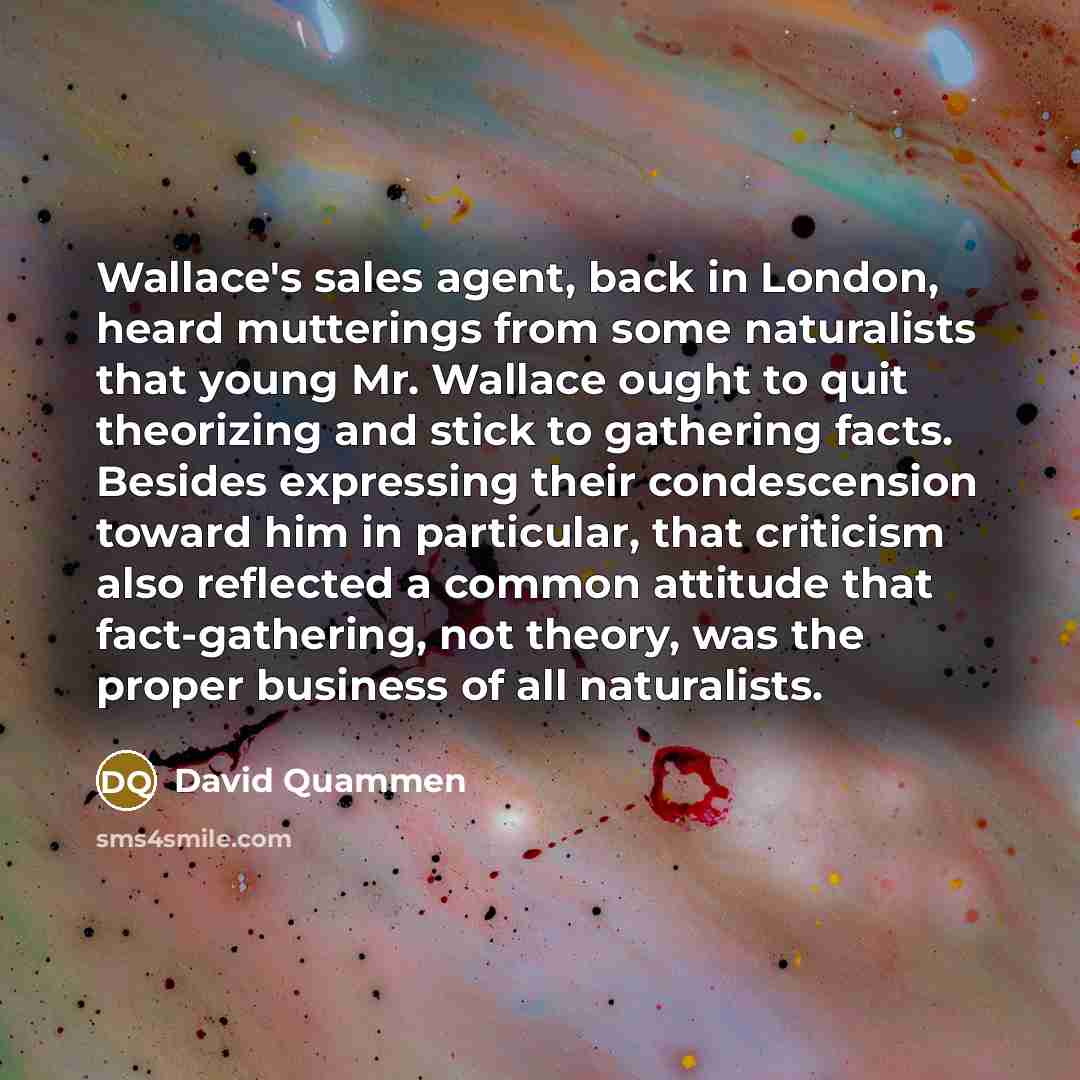 “Wallace's sales agent, back in London, heard mutterings from some naturalists that young Mr. Wallace ought to quit theorizing and stick to gathering facts. Besides expressing their condescension toward him in particular, that criticism also reflected a common attitude that fact-gathering, not…” quote by David Quammen