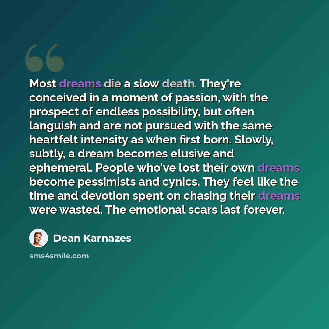 “Most dreams die a slow death. They're conceived in a moment of passion, with the prospect of endless possibility, but often languish and are not pursued with the same heartfelt intensity as when first born. Slowly, subtly, a dream becomes elusive and ephemeral. People who've lost their own dreams…” quote by Dean Karnazes