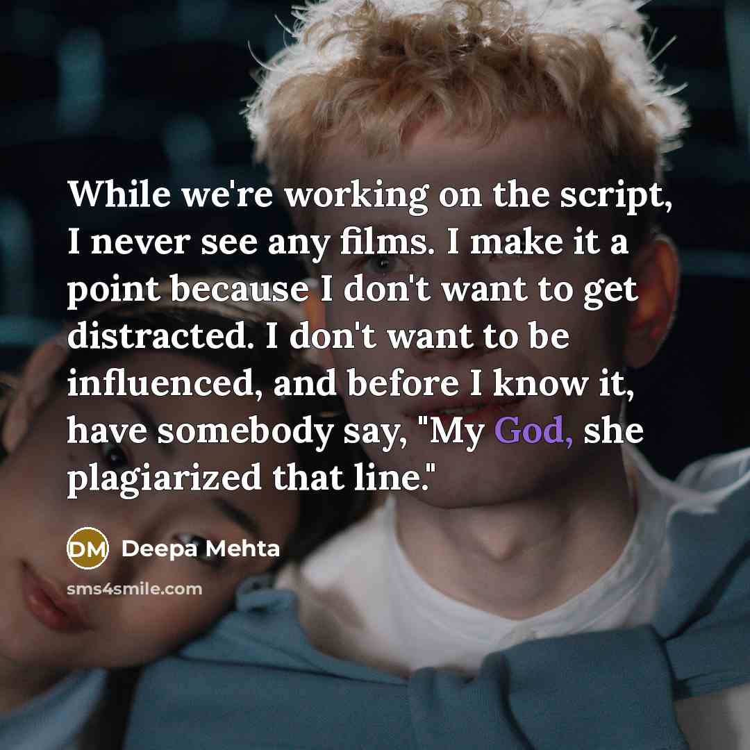 “While we're working on the script, I never see any films. I make it a point because I don't want to get distracted. I don't want to be influenced, and before I know it, have somebody say, "My God, she plagiarized that line."” quote by Deepa Mehta