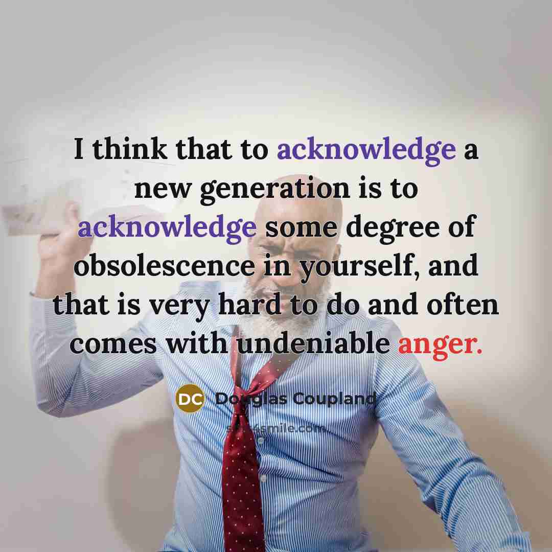 “I think that to acknowledge a new generation is to acknowledge some degree of obsolescence in yourself, and that is very hard to do and often comes with undeniable anger.” quote by Douglas Coupland