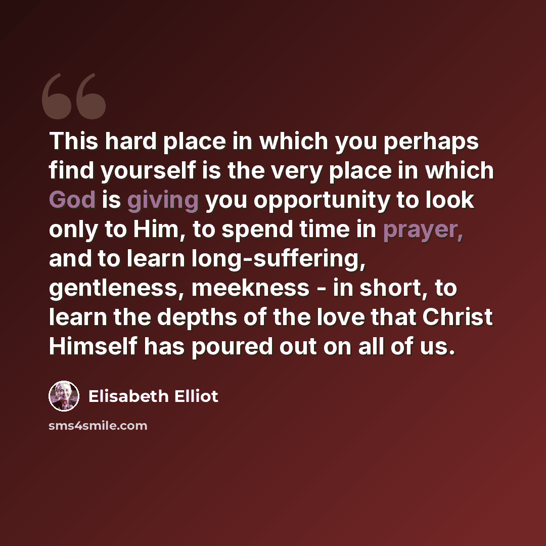 “This hard place in which you perhaps find yourself is the very place in which God is giving you opportunity to look only to Him, to spend time in prayer, and to learn long-suffering, gentleness, meekness - in short, to learn the depths of the love that Christ Himself has poured out on all of us.” quote by Elisabeth Elliot
