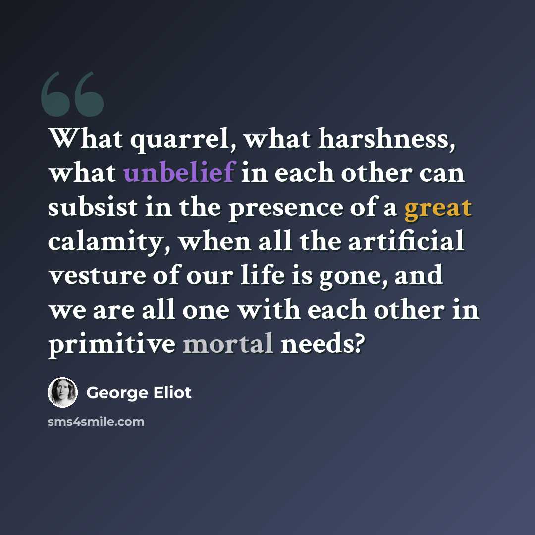“What quarrel, what harshness, what unbelief in each other can subsist in the presence of a great calamity, when all the artificial vesture of our life is gone, and we are all one with each other in primitive mortal needs?” quote by George Eliot