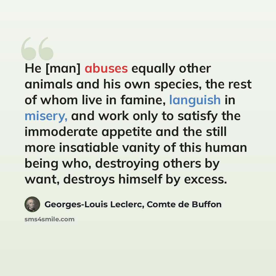 “He [man] abuses equally other animals and his own species, the rest of whom live in famine, languish in misery, and work only to satisfy the immoderate appetite and the still more insatiable vanity of this human being who, destroying others by want, destroys himself by excess.” quote by Georges-Louis Leclerc, Comte de Buffon