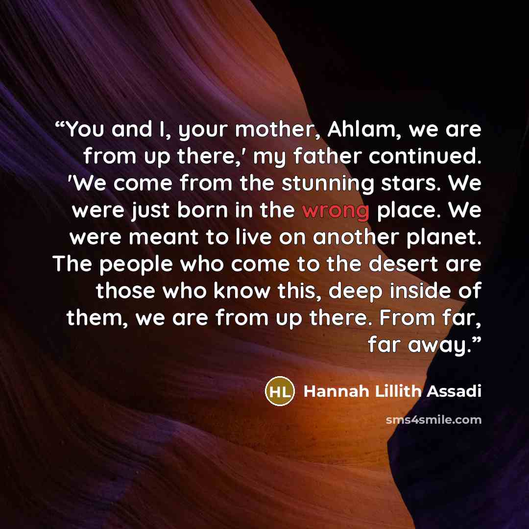 “You and I, your mother, Ahlam, we are from up there,' my father continued. 'We come from the stunning stars. We were just born in the wrong place. We were meant to live on another planet. The people who come to the desert are those who know this, deep inside of them, we are from up there. From…” quote by Hannah Lillith Assadi