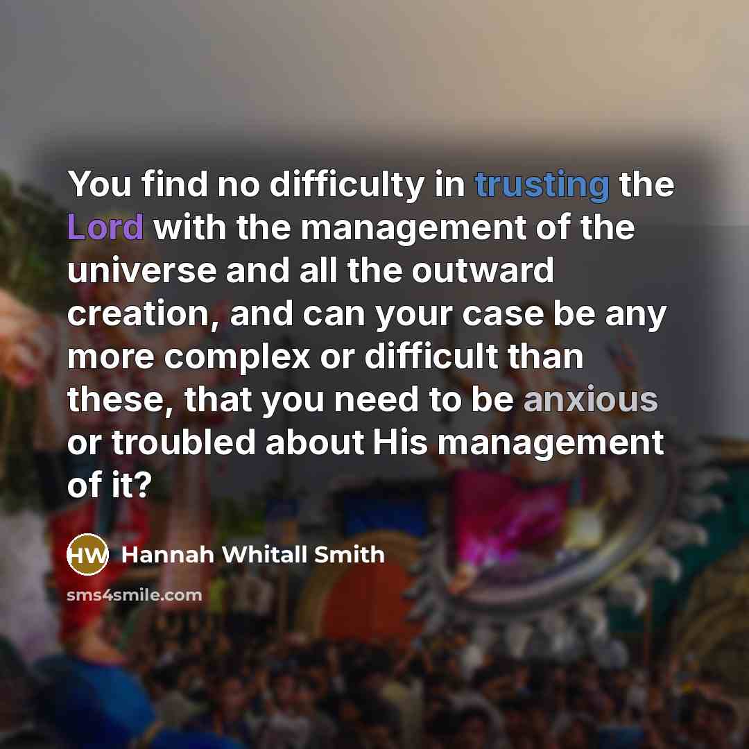 “You find no difficulty in trusting the Lord with the management of the universe and all the outward creation, and can your case be any more complex or difficult than these, that you need to be anxious or troubled about His management of it?” quote by Hannah Whitall Smith