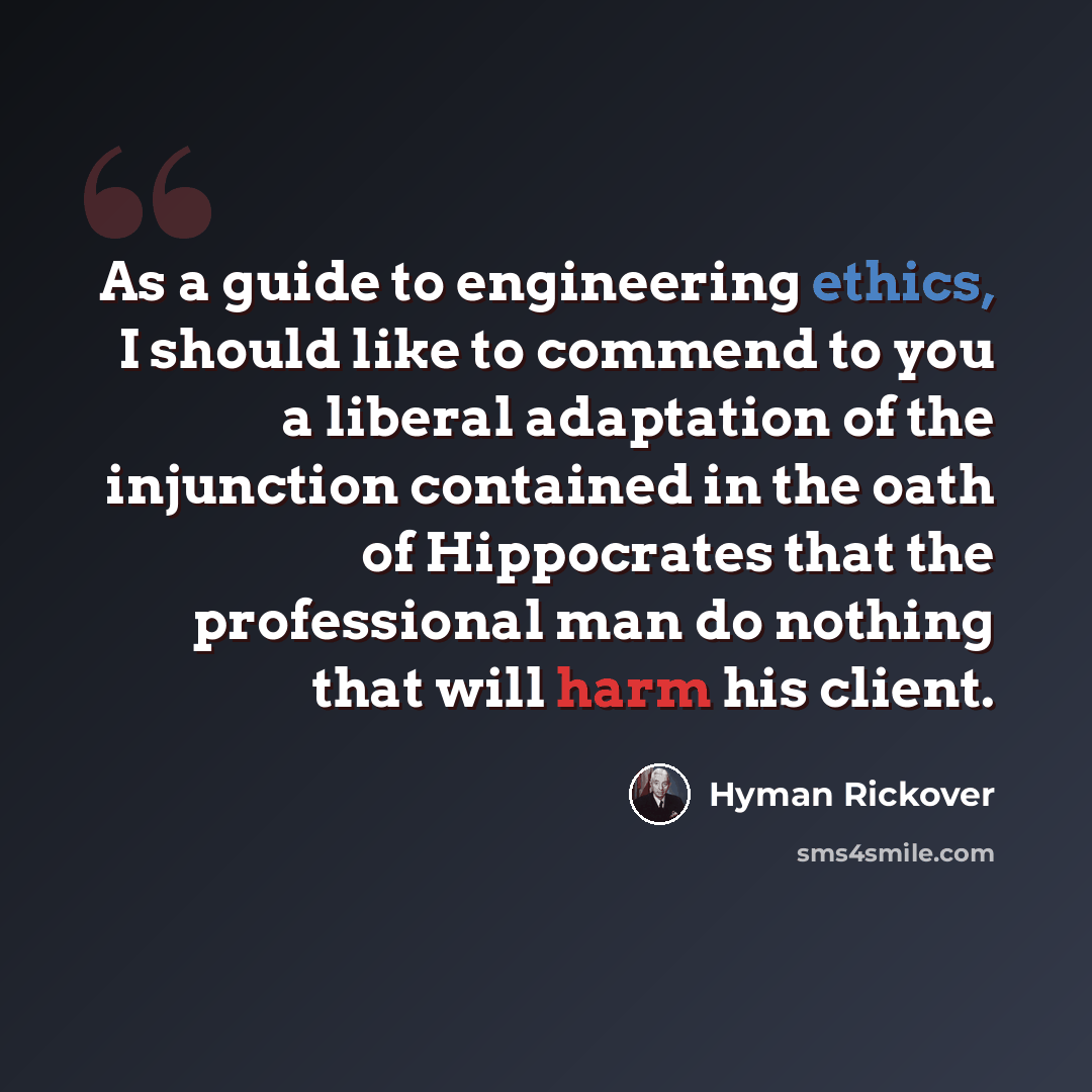“As a guide to engineering ethics, I should like to commend to you a liberal adaptation of the injunction contained in the oath of Hippocrates that the professional man do nothing that will harm his client.” quote by Hyman Rickover