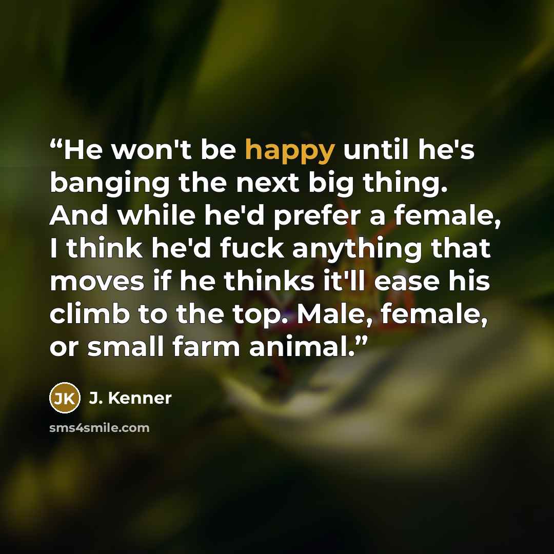 “He won't be happy until he's banging the next big thing. And while he'd prefer a female, I think he'd fuck anything that moves if he thinks it'll ease his climb to the top. Male, female, or small farm animal.” quote by J. Kenner