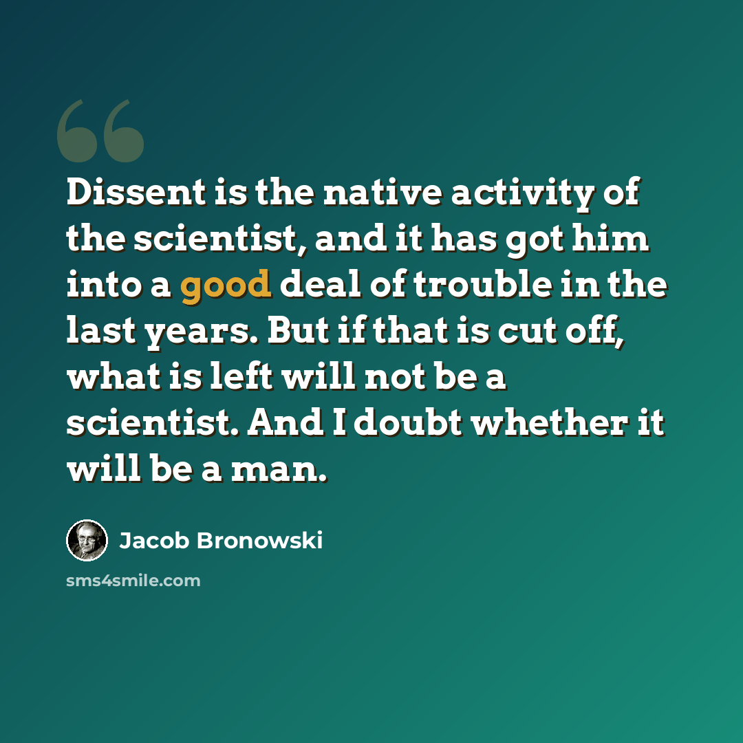 “Dissent is the native activity of the scientist, and it has got him into a good deal of trouble in the last years. But if that is cut off, what is left will not be a scientist. And I doubt whether it will be a man.” quote by Jacob Bronowski
