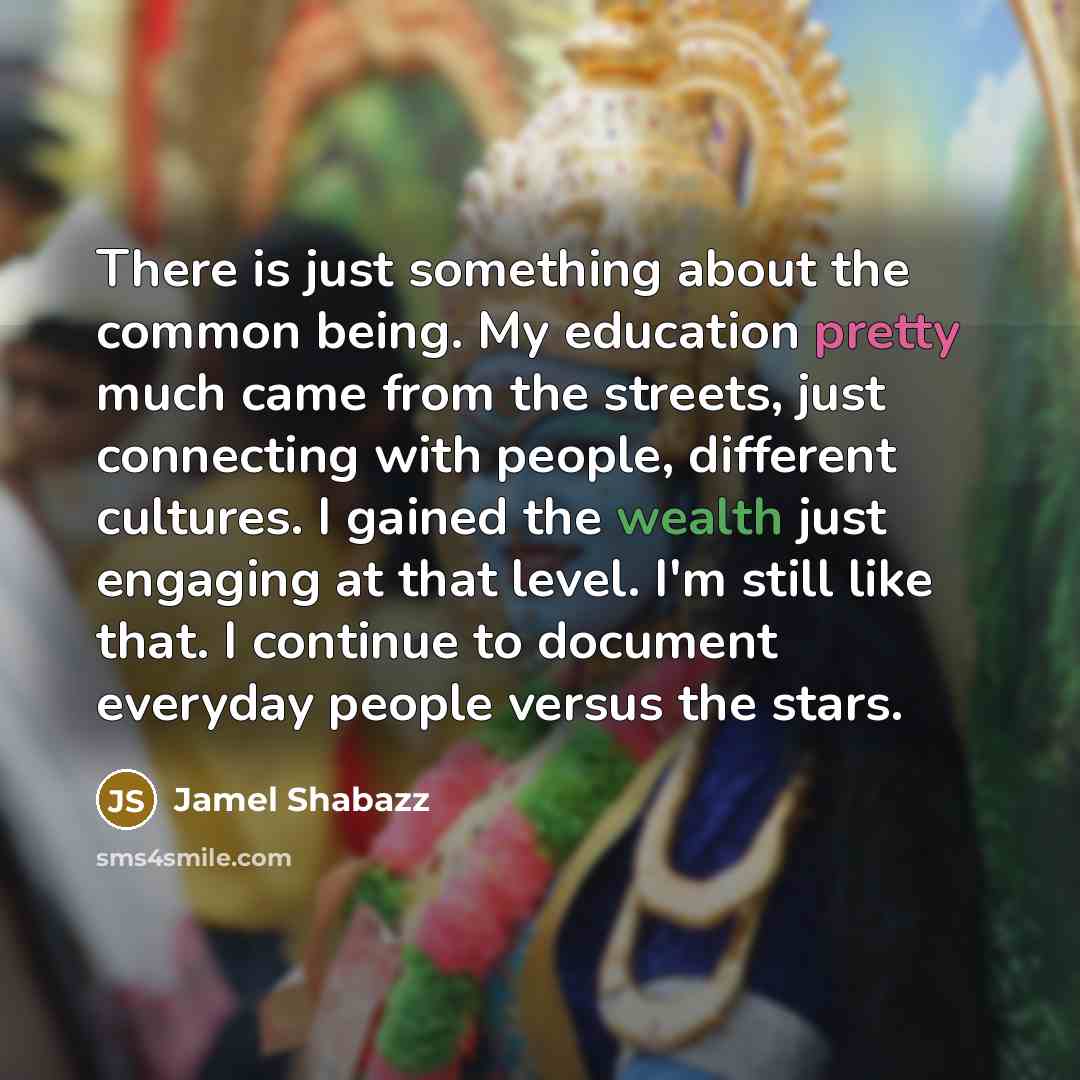 “There is just something about the common being. My education pretty much came from the streets, just connecting with people, different cultures. I gained the wealth just engaging at that level. I'm still like that. I continue to document everyday people versus the stars.” quote by Jamel Shabazz