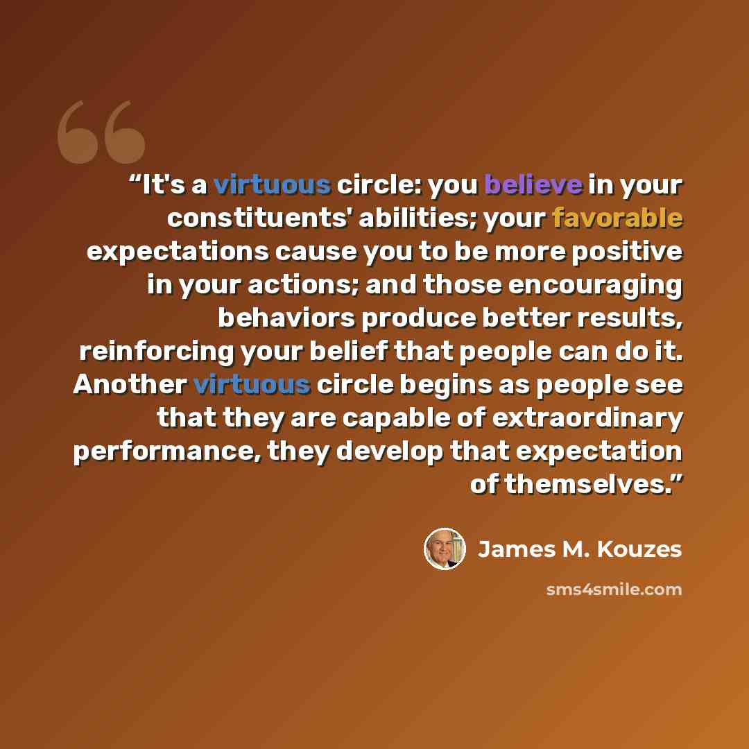 “It's a virtuous circle: you believe in your constituents' abilities; your favorable expectations cause you to be more positive in your actions; and those encouraging behaviors produce better results, reinforcing your belief that people can do it. Another virtuous circle begins as people see that…” quote by James M. Kouzes