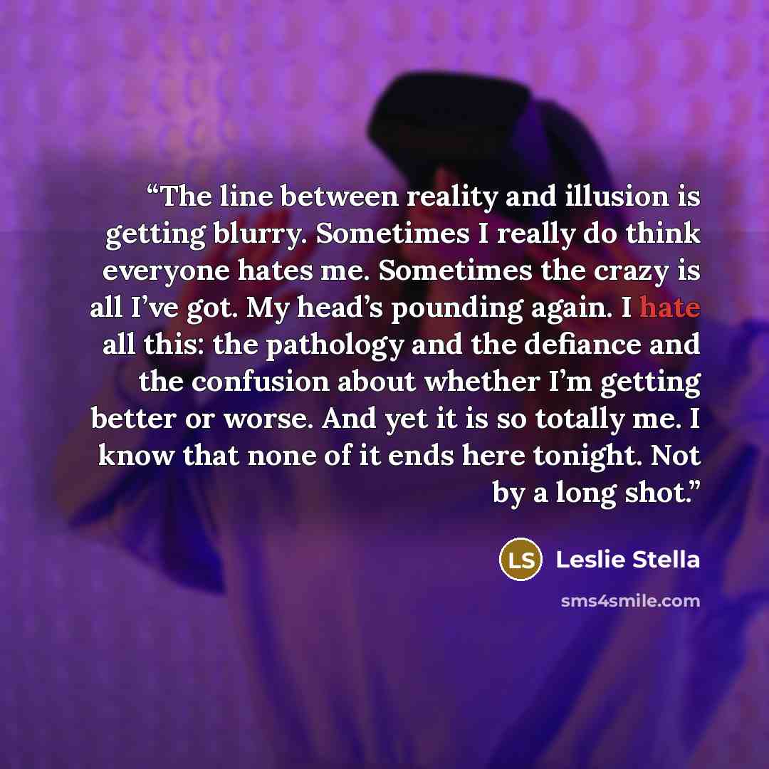 “The line between reality and illusion is getting blurry. Sometimes I really do think everyone hates me. Sometimes the crazy is all I’ve got. My head’s pounding again. I hate all this: the pathology and the defiance and the confusion about whether I’m getting better or worse. And yet it is so…” quote by Leslie Stella