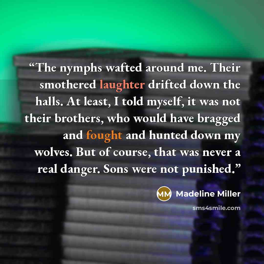 “The nymphs wafted around me. Their smothered laughter drifted down the halls. At least, I told myself, it was not their brothers, who would have bragged and fought and hunted down my wolves. But of course, that was never a real danger. Sons were not punished.” quote by Madeline Miller