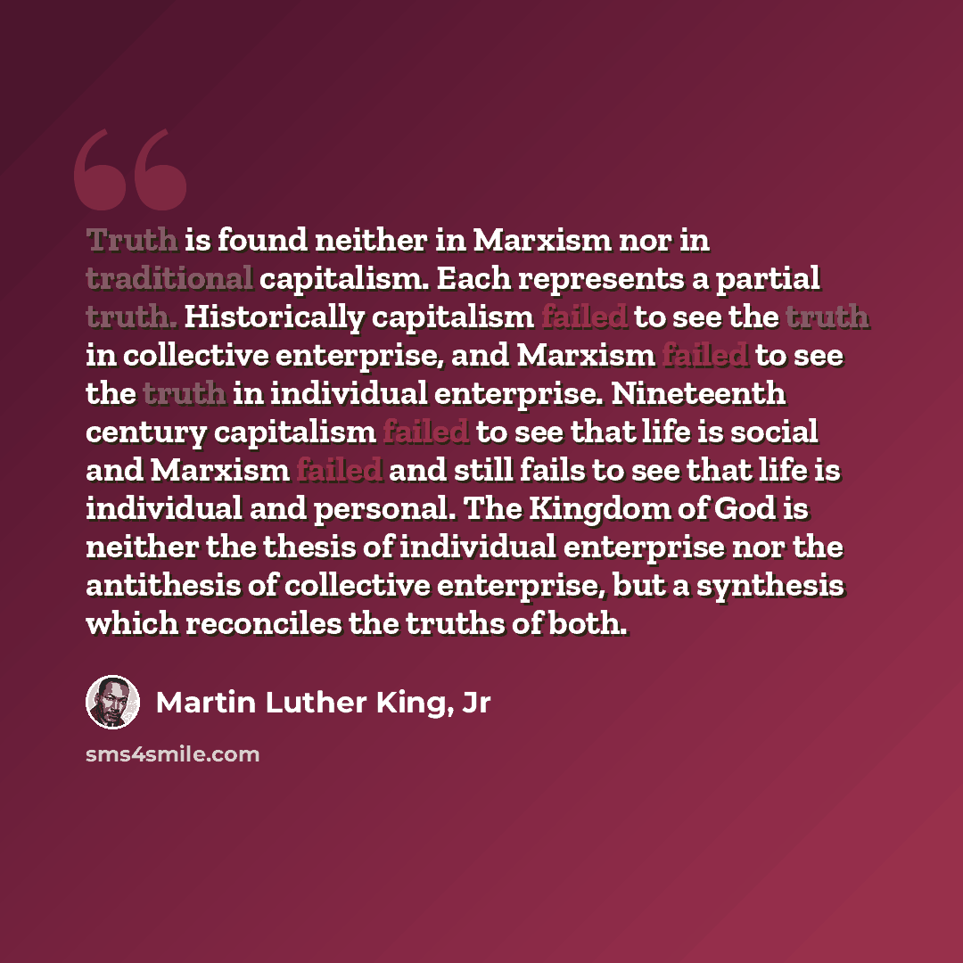 “Truth is found neither in Marxism nor in traditional capitalism. Each represents a partial truth. Historically capitalism failed to see the truth in collective enterprise, and Marxism failed to see the truth in individual enterprise. Nineteenth century capitalism failed to see that life is social…” quote by Martin Luther King, Jr