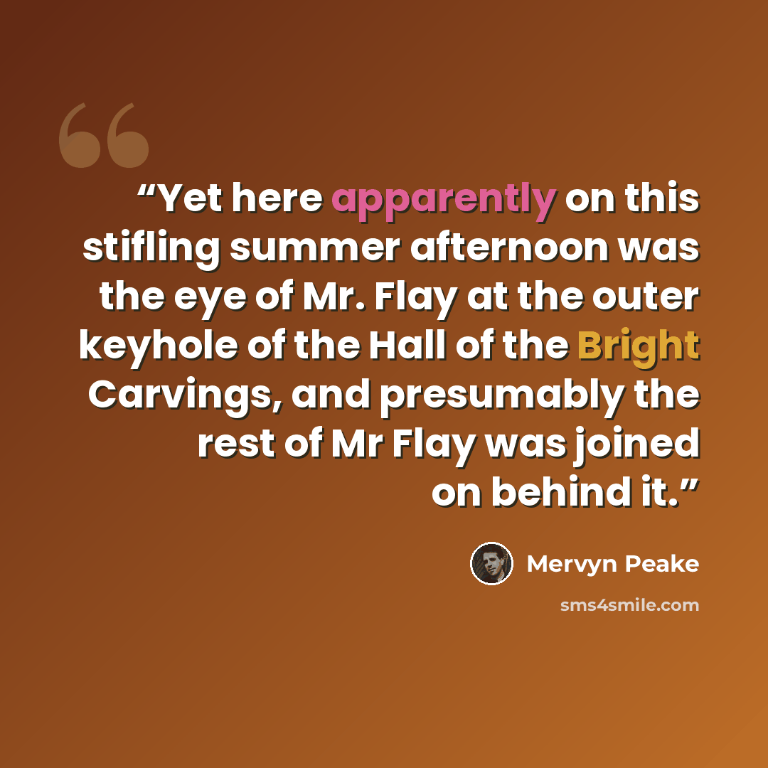 “Yet here apparently on this stifling summer afternoon was the eye of Mr. Flay at the outer keyhole of the Hall of the Bright Carvings, and presumably the rest of Mr Flay was joined on behind it.” quote by Mervyn Peake