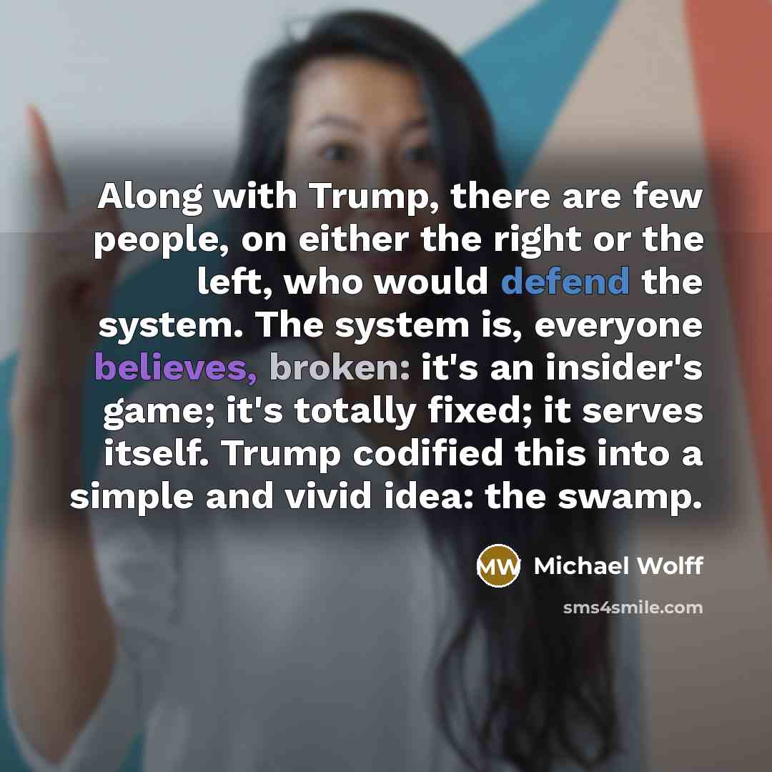 “Along with Trump, there are few people, on either the right or the left, who would defend the system. The system is, everyone believes, broken: it's an insider's game; it's totally fixed; it serves itself. Trump codified this into a simple and vivid idea: the swamp.” quote by Michael Wolff